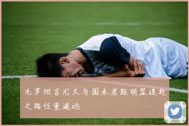 毛罗坦言尤文与国米差距明显追赶之路任重道远