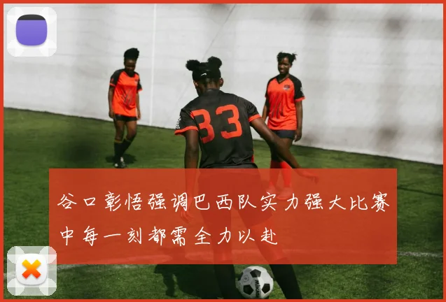 谷口彰悟强调巴西队实力强大比赛中每一刻都需全力以赴