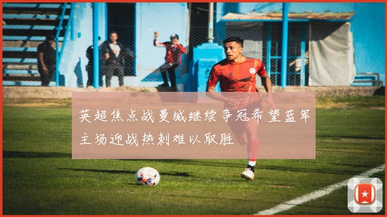 英超焦点战曼城继续争冠希望蓝军主场迎战热刺难以取胜
