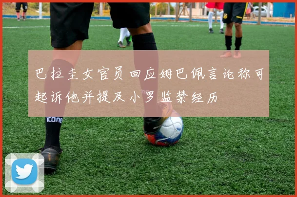 巴拉圭女官员回应姆巴佩言论称可起诉他并提及小罗监禁经历