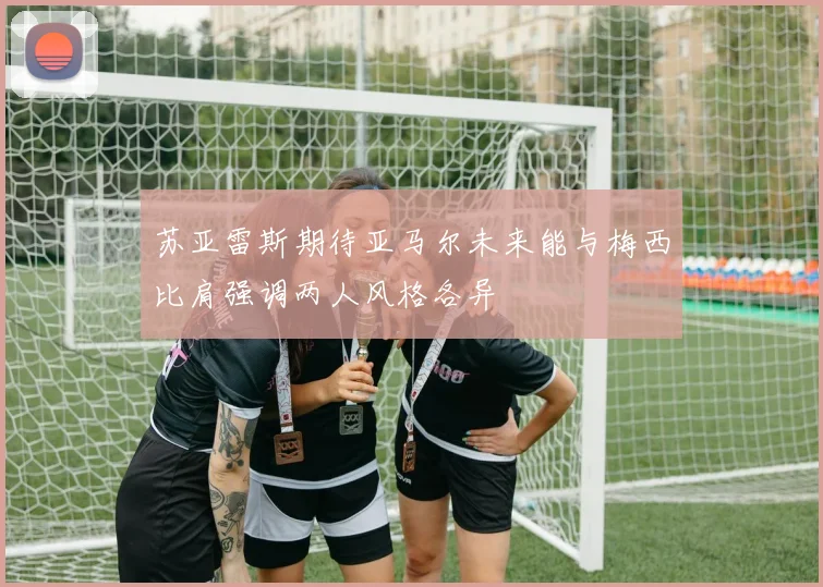 苏亚雷斯期待亚马尔未来能与梅西比肩强调两人风格各异