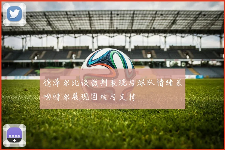 德泽尔比谈裁判表现与球队情绪亲吻特尔展现团结与支持