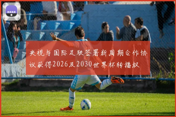 央视与国际足联签署新周期合作协议获得2026及2030世界杯转播权