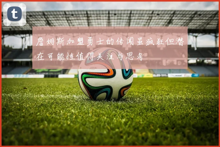 詹姆斯加盟勇士的传闻虽疯狂但潜在可能性值得关注与思考