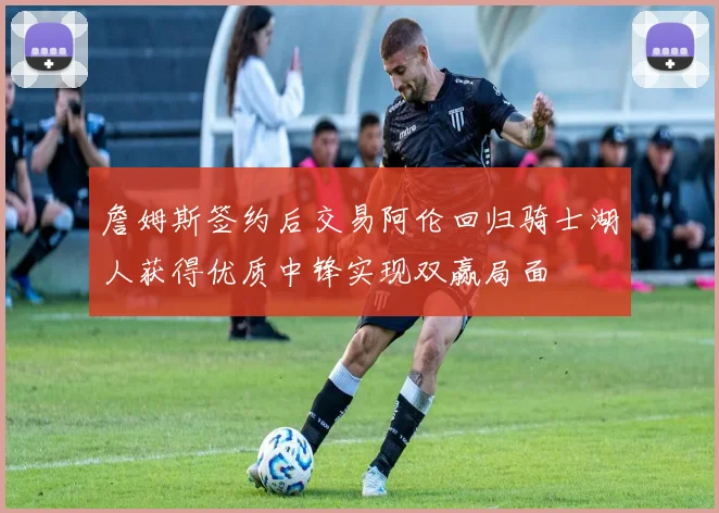 詹姆斯签约后交易阿伦回归骑士湖人获得优质中锋实现双赢局面