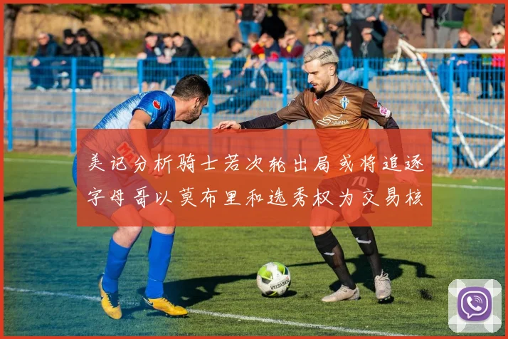 美记分析骑士若次轮出局或将追逐字母哥以莫布里和选秀权为交易核心