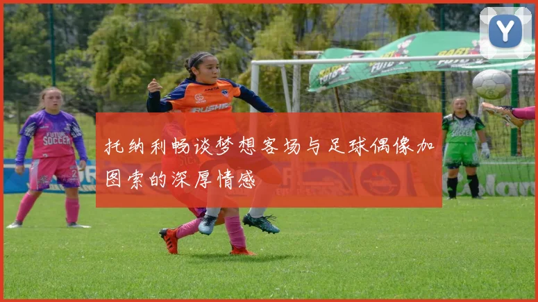 托纳利畅谈梦想客场与足球偶像加图索的深厚情感