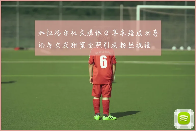 加拉格尔社交媒体分享求婚成功喜讯与女友甜蜜合照引发粉丝祝福